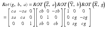 
$$ \begin{array}{l} Rot\left(g,\;b,\;a\right)= ROT\left(\widehat{Z},\;a\right) ROT\left(\widehat{\mathrm{Y}},\;b\right) ROT\left(\widehat{X},\;g\right)\\ {}=\left[\begin{array}{ccc}ca& -sa& 0\\ {}sa& ca& 0\\ {}0& 0& 1\end{array}\right]\left[\begin{array}{ccc}cb& 0& -sb\\ {}0& 1& 0\\ {}sb& 0& cb\end{array}\right]\left[\begin{array}{ccc}1& 0& 0\\ {}0& cg& -sg\\ {}0& sg& cg\end{array}\right]\end{array} $$
