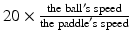$$ 20\times \frac{\mathrm{the}\;\mathrm{ball}'\mathrm{s}\;\mathrm{speed}}{\mathrm{the}\;\mathrm{paddle}'\mathrm{s}\;\mathrm{speed}} $$
